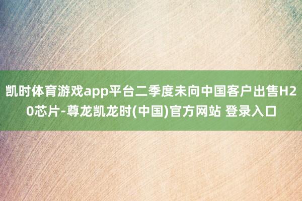 凯时体育游戏app平台二季度未向中国客户出售H20芯片-尊龙凯龙时(中国)官方网站 登录入口