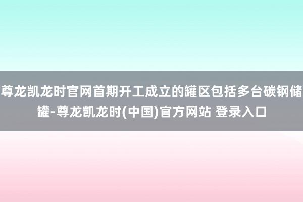 尊龙凯龙时官网首期开工成立的罐区包括多台碳钢储罐-尊龙凯龙时(中国)官方网站 登录入口