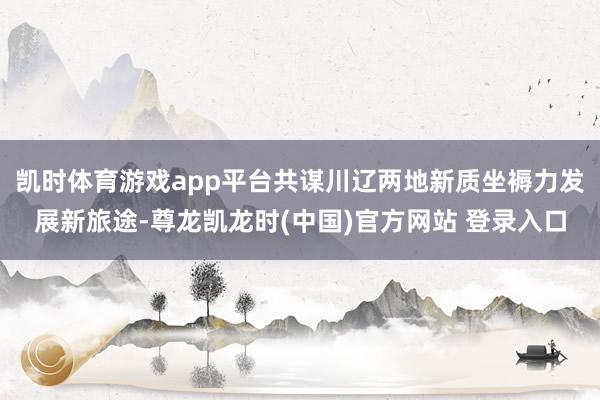 凯时体育游戏app平台共谋川辽两地新质坐褥力发展新旅途-尊龙凯龙时(中国)官方网站 登录入口