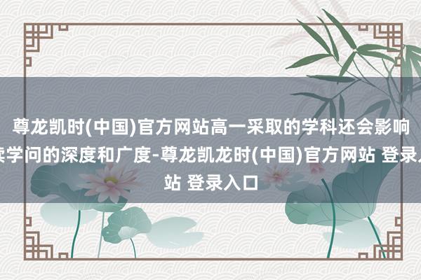 尊龙凯时(中国)官方网站高一采取的学科还会影响后续学问的深度和广度-尊龙凯龙时(中国)官方网站 登录入口