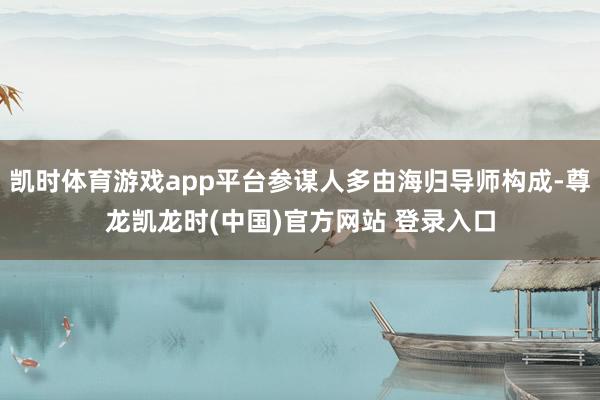 凯时体育游戏app平台参谋人多由海归导师构成-尊龙凯龙时(中国)官方网站 登录入口
