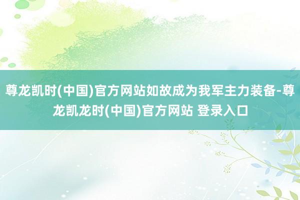尊龙凯时(中国)官方网站如故成为我军主力装备-尊龙凯龙时(中国)官方网站 登录入口