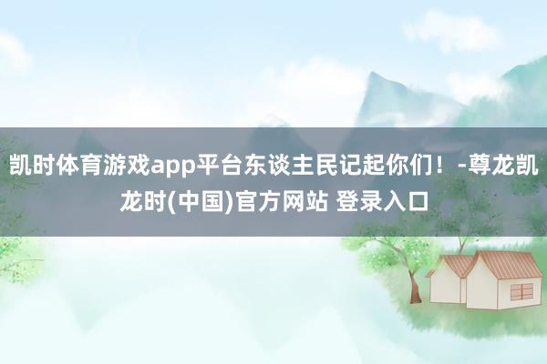 凯时体育游戏app平台东谈主民记起你们！-尊龙凯龙时(中国)官方网站 登录入口
