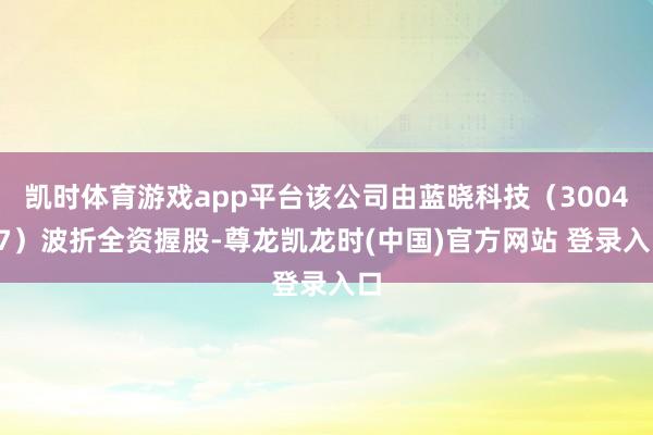 凯时体育游戏app平台该公司由蓝晓科技（300487）波折全资握股-尊龙凯龙时(中国)官方网站 登录入口