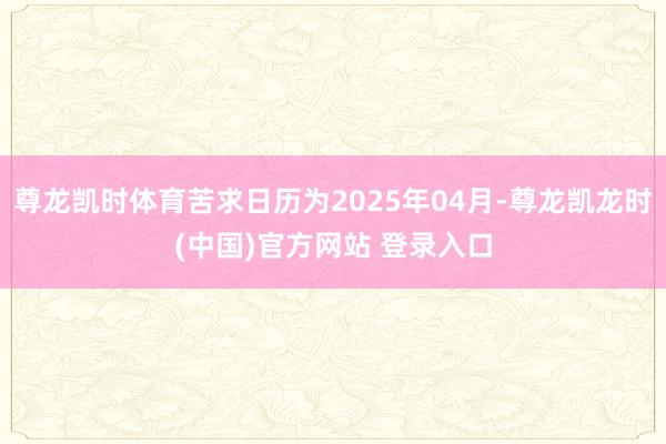 尊龙凯时体育苦求日历为2025年04月-尊龙凯龙时(中国)官方网站 登录入口