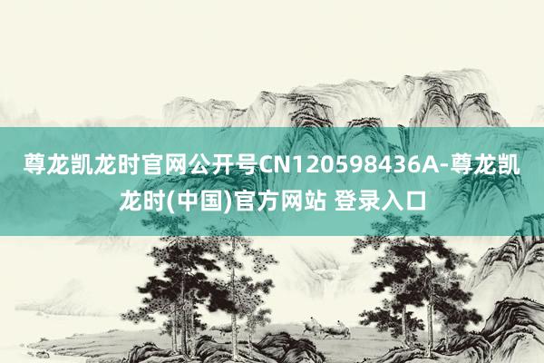 尊龙凯龙时官网公开号CN120598436A-尊龙凯龙时(中国)官方网站 登录入口