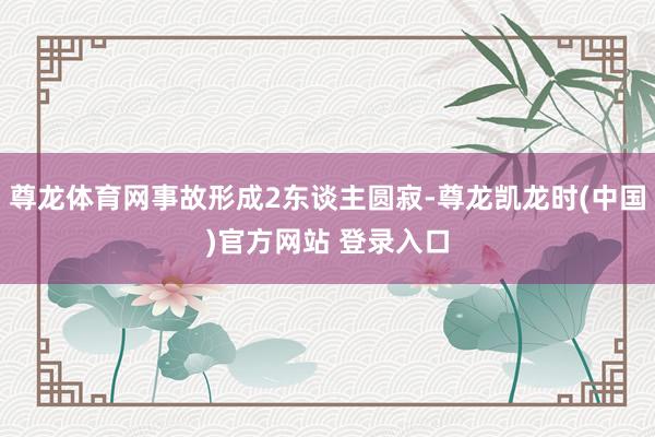 尊龙体育网事故形成2东谈主圆寂-尊龙凯龙时(中国)官方网站 登录入口
