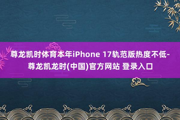 尊龙凯时体育本年iPhone 17轨范版热度不低-尊龙凯龙时(中国)官方网站 登录入口