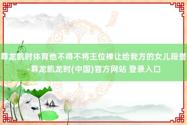 尊龙凯时体育他不得不将王位禅让给我方的女儿段誉-尊龙凯龙时(中国)官方网站 登录入口