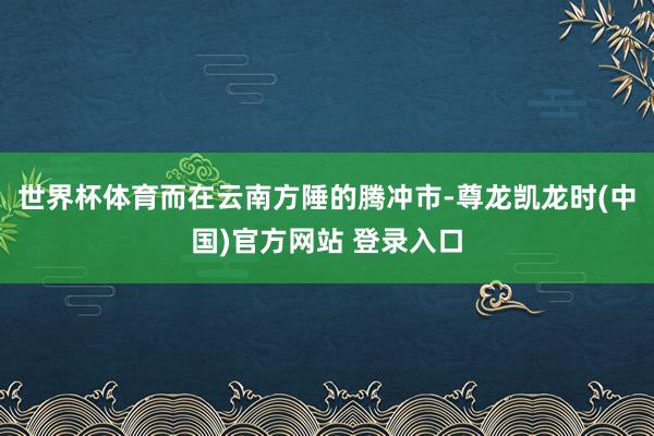 世界杯体育而在云南方陲的腾冲市-尊龙凯龙时(中国)官方网站 登录入口