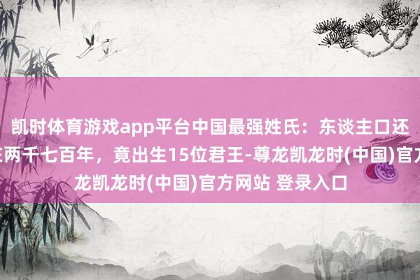 凯时体育游戏app平台中国最强姓氏：东谈主口还不悦三万，存在两千七百年，竟出生15位君王-尊龙凯龙时(中国)官方网站 登录入口