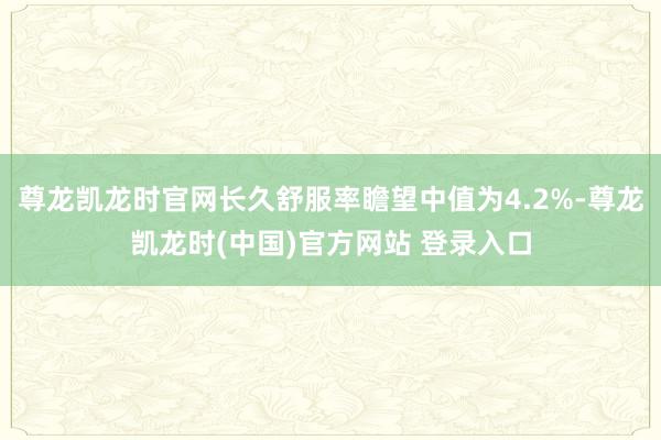 尊龙凯龙时官网长久舒服率瞻望中值为4.2%-尊龙凯龙时(中国)官方网站 登录入口