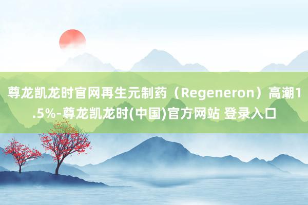 尊龙凯龙时官网再生元制药（Regeneron）高潮1.5%-尊龙凯龙时(中国)官方网站 登录入口