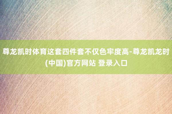尊龙凯时体育这套四件套不仅色牢度高-尊龙凯龙时(中国)官方网站 登录入口