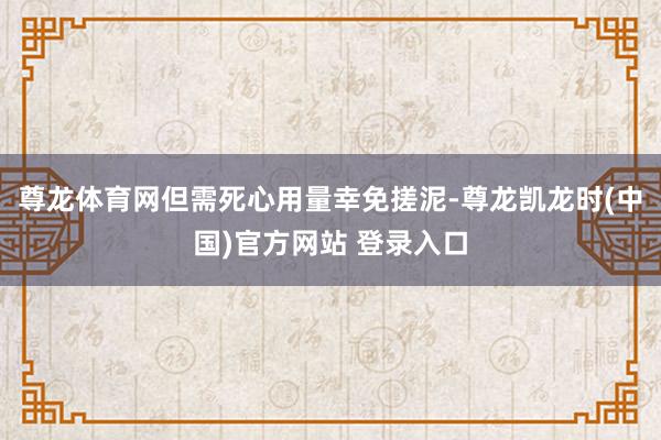 尊龙体育网但需死心用量幸免搓泥-尊龙凯龙时(中国)官方网站 登录入口