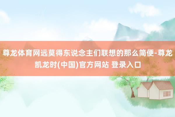 尊龙体育网远莫得东说念主们联想的那么简便-尊龙凯龙时(中国)官方网站 登录入口