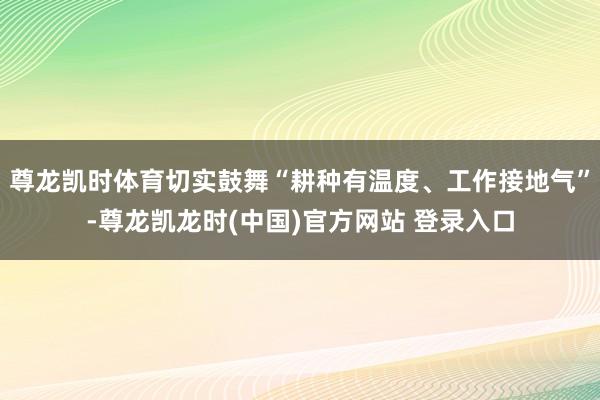 尊龙凯时体育切实鼓舞“耕种有温度、工作接地气”-尊龙凯龙时(中国)官方网站 登录入口