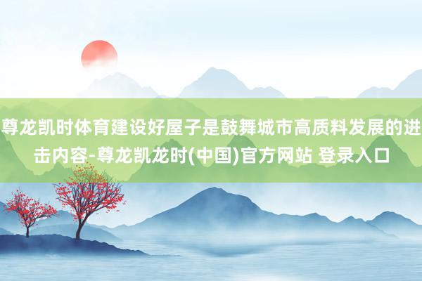 尊龙凯时体育建设好屋子是鼓舞城市高质料发展的进击内容-尊龙凯龙时(中国)官方网站 登录入口