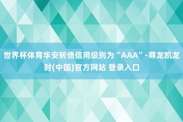 世界杯体育华安转债信用级别为“AAA”-尊龙凯龙时(中国)官方网站 登录入口