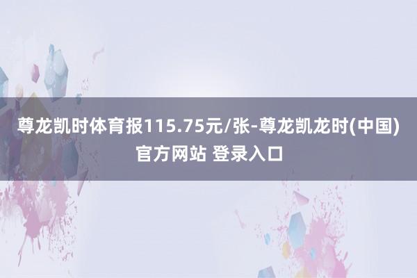 尊龙凯时体育报115.75元/张-尊龙凯龙时(中国)官方网站 登录入口