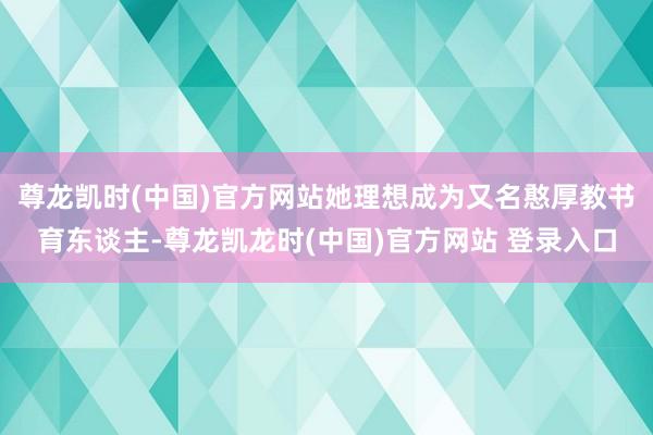 尊龙凯时(中国)官方网站她理想成为又名憨厚教书育东谈主-尊龙凯龙时(中国)官方网站 登录入口