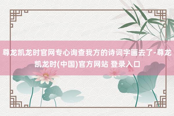 尊龙凯龙时官网专心询查我方的诗词字画去了-尊龙凯龙时(中国)官方网站 登录入口