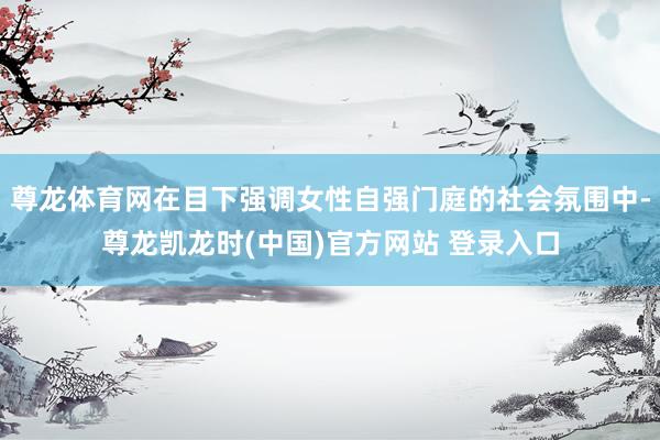 尊龙体育网在目下强调女性自强门庭的社会氛围中-尊龙凯龙时(中国)官方网站 登录入口