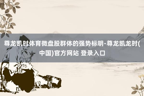 尊龙凯时体育微盘股群体的强势标明-尊龙凯龙时(中国)官方网站 登录入口