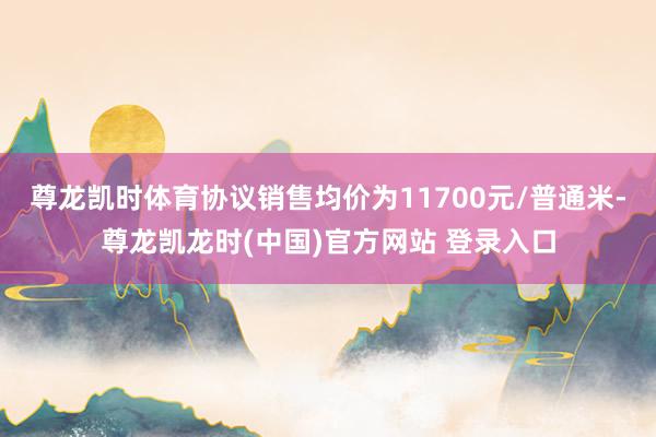 尊龙凯时体育协议销售均价为11700元/普通米-尊龙凯龙时(中国)官方网站 登录入口