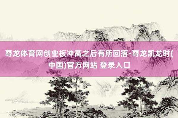 尊龙体育网创业板冲高之后有所回落-尊龙凯龙时(中国)官方网站 登录入口