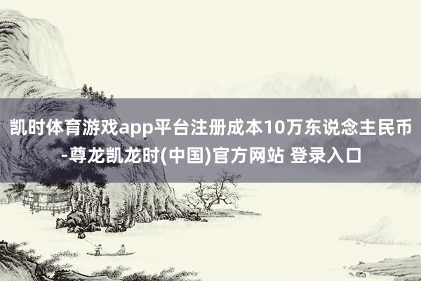 凯时体育游戏app平台注册成本10万东说念主民币-尊龙凯龙时(中国)官方网站 登录入口