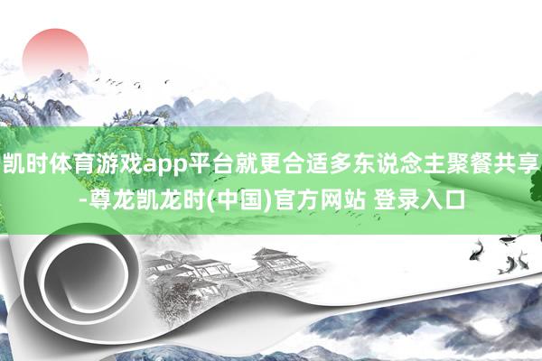 凯时体育游戏app平台就更合适多东说念主聚餐共享-尊龙凯龙时(中国)官方网站 登录入口