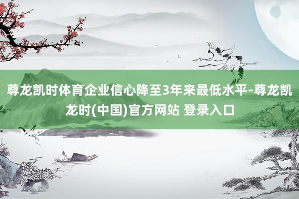 尊龙凯时体育企业信心降至3年来最低水平-尊龙凯龙时(中国)官方网站 登录入口