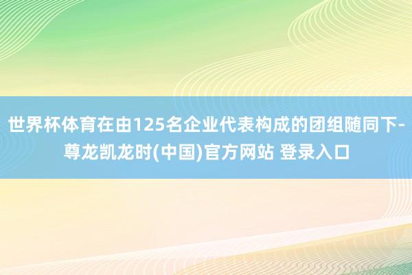 世界杯体育在由125名企业代表构成的团组随同下-尊龙凯龙时(中国)官方网站 登录入口