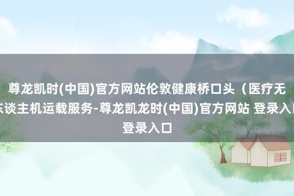 尊龙凯时(中国)官方网站伦敦健康桥口头(医疗无东谈主机运载服务-尊龙凯龙时(中国)官方网站 登录入口
