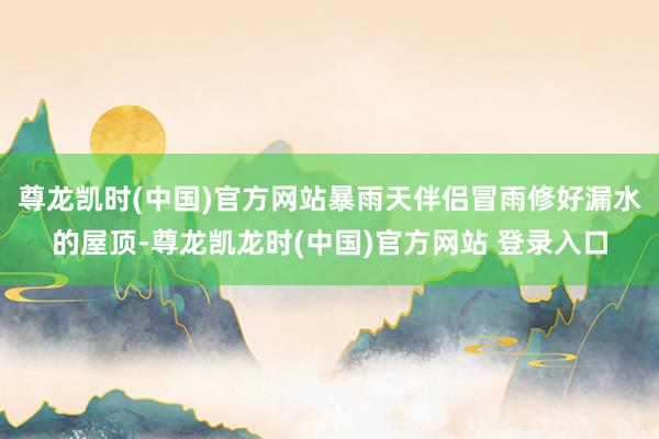 尊龙凯时(中国)官方网站暴雨天伴侣冒雨修好漏水的屋顶-尊龙凯龙时(中国)官方网站 登录入口