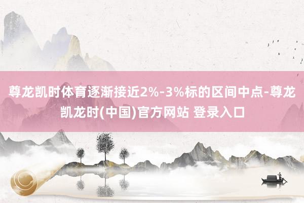 尊龙凯时体育逐渐接近2%-3%标的区间中点-尊龙凯龙时(中国)官方网站 登录入口