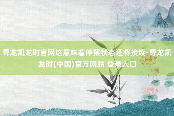 尊龙凯龙时官网这意味着停摆状态还将接续-尊龙凯龙时(中国)官方网站 登录入口