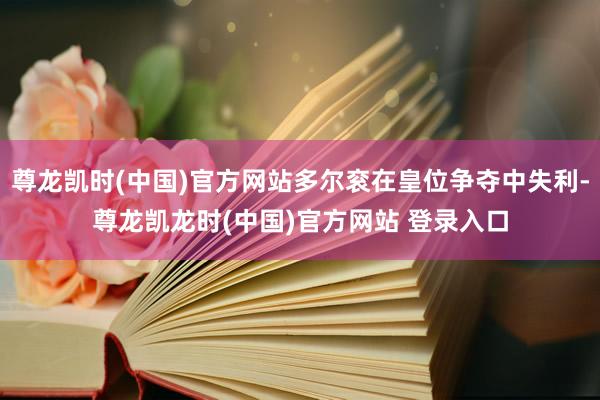 尊龙凯时(中国)官方网站多尔衮在皇位争夺中失利-尊龙凯龙时(中国)官方网站 登录入口
