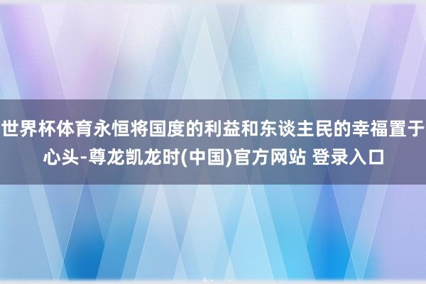 世界杯体育永恒将国度的利益和东谈主民的幸福置于心头-尊龙凯龙时(中国)官方网站 登录入口