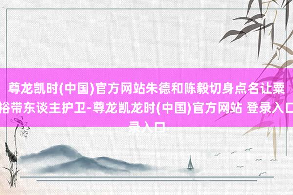 尊龙凯时(中国)官方网站朱德和陈毅切身点名让粟裕带东谈主护卫-尊龙凯龙时(中国)官方网站 登录入口