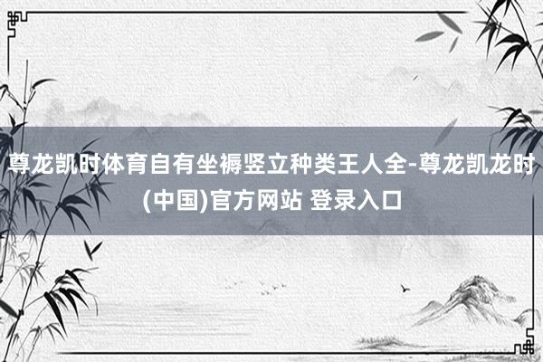 尊龙凯时体育自有坐褥竖立种类王人全-尊龙凯龙时(中国)官方网站 登录入口