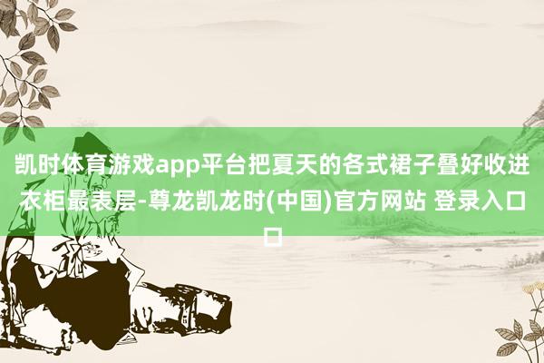 凯时体育游戏app平台把夏天的各式裙子叠好收进衣柜最表层-尊龙凯龙时(中国)官方网站 登录入口
