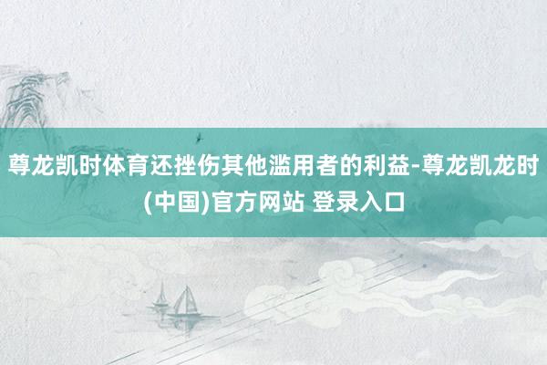 尊龙凯时体育还挫伤其他滥用者的利益-尊龙凯龙时(中国)官方网站 登录入口