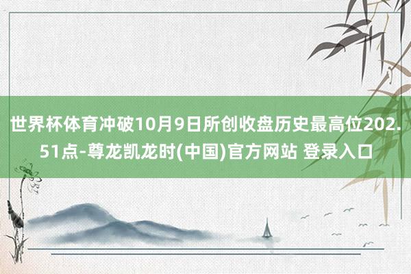 世界杯体育冲破10月9日所创收盘历史最高位202.51点-尊龙凯龙时(中国)官方网站 登录入口