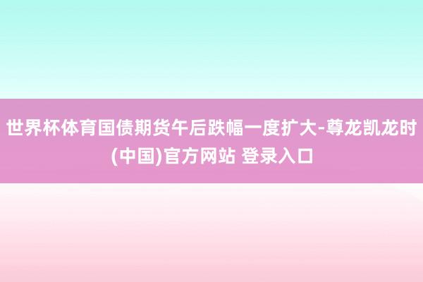 世界杯体育国债期货午后跌幅一度扩大-尊龙凯龙时(中国)官方网站 登录入口