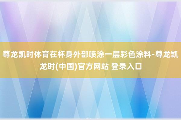 尊龙凯时体育在杯身外部喷涂一层彩色涂料-尊龙凯龙时(中国)官方网站 登录入口