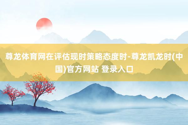 尊龙体育网在评估现时策略态度时-尊龙凯龙时(中国)官方网站 登录入口