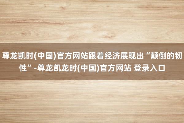 尊龙凯时(中国)官方网站跟着经济展现出“颠倒的韧性”-尊龙凯龙时(中国)官方网站 登录入口