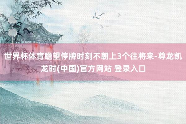 世界杯体育瞻望停牌时刻不朝上3个往将来-尊龙凯龙时(中国)官方网站 登录入口
